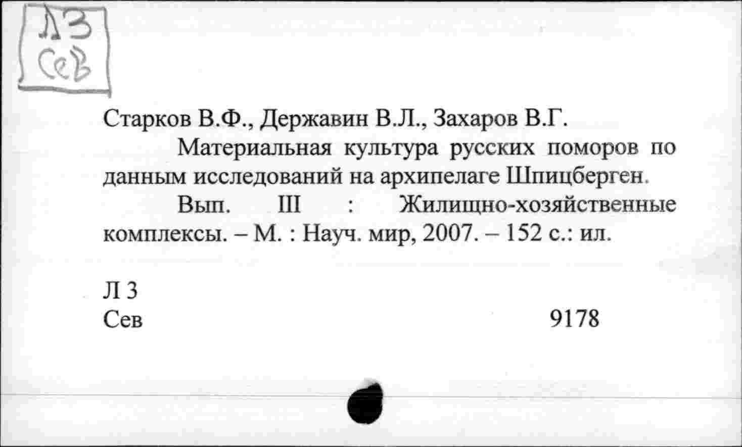 ﻿Старков В.Ф., Державин В.Л., Захаров В.Г.
Материальная культура русских поморов по данным исследований на архипелаге Шпицберген
Вып. III : Жилищно-хозяйственные комплексы. - М. : Науч, мир, 2007. - 152 с.: ил.
ЛЗ
Сев	9178